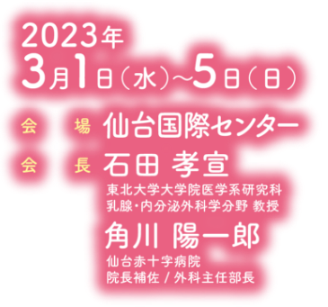 会期：2023年3月1日（水）〜5日（日）／会場：仙台国際センター／会長：石田 孝宣（東北大学大学院医学系研究科 乳腺・内分泌外科学分野 教授）・角川 陽一郎（仙台赤十字病院 院長補佐／外科主任部長）